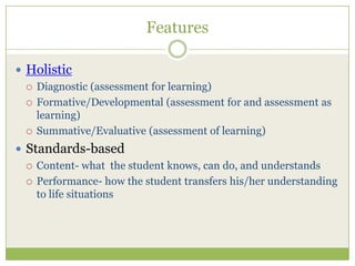 Features

 Holistic
   Diagnostic (assessment for learning)

   Formative/Developmental (assessment for and assessment as
    learning)
   Summative/Evaluative (assessment of learning)

 Standards-based
   Content- what the student knows, can do, and understands

   Performance- how the student transfers his/her understanding
    to life situations
 
