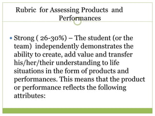 Rubric for Assessing Products and
              Performances

 Strong ( 26-30%) – The student (or the
 team) independently demonstrates the
 ability to create, add value and transfer
 his/her/their understanding to life
 situations in the form of products and
 performances. This means that the product
 or performance reflects the following
 attributes:
 