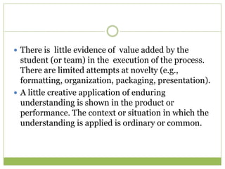  There is little evidence of value added by the
  student (or team) in the execution of the process.
  There are limited attempts at novelty (e.g.,
  formatting, organization, packaging, presentation).
 A little creative application of enduring
  understanding is shown in the product or
  performance. The context or situation in which the
  understanding is applied is ordinary or common.
 
