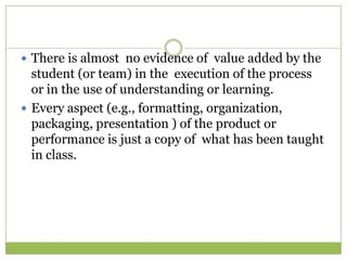  There is almost no evidence of value added by the
  student (or team) in the execution of the process
  or in the use of understanding or learning.
 Every aspect (e.g., formatting, organization,
  packaging, presentation ) of the product or
  performance is just a copy of what has been taught
  in class.
 