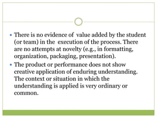  There is no evidence of value added by the student
  (or team) in the execution of the process. There
  are no attempts at novelty (e.g., in formatting,
  organization, packaging, presentation).
 The product or performance does not show
  creative application of enduring understanding.
  The context or situation in which the
  understanding is applied is very ordinary or
  common.
 