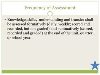 Frequency of Assessment

 Knowledge, skills, understanding and transfer shall
 be assessed formatively (daily; weekly; scored and
 recorded, but not graded) and summatively (scored,
 recorded and graded) at the end of the unit, quarter,
 or school year.
 