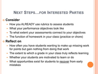 Next Steps…for Interested PartiesConsider How you ALREADY use rubrics to assess studentsWhat your performance objectives look likeTo what extent your assessments connect to your objectivesThe function of homework in your class (practice or chore)Reflect onHow often you have students wanting to make up missing work for points but gain nothing from doing that workThe extent to which a grade in your class truly reflects learningWhether your students are motivated to learn or do What opportunities exist for students to recover from early mistakes