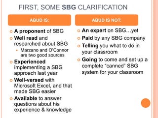 FIRST, SOME SBG CLARIFICATIONABUD IS:ABUD IS NOT:An expert on SBG…yetPaid by any SBG companyTelling you what to do in your classroomGoing to come and set up a complete “canned” SBG system for your classroomA proponent of SBGWell read and researched about SBGMarzano and O’Connor are two good sourcesExperienced implementing a SBG approach last yearWell-versed with Microsoft Excel, and that made SBG easierAvailable to answer questions about his experience & knowledge