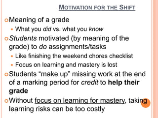 Motivation for the ShiftMeaning of a gradeWhat you did vs. what you knowStudents motivated (by meaning of the grade) to do assignments/tasksLike finishing the weekend chores checklistFocus on learning and mastery is lostStudents “make up” missing work at the end of a marking period for credit to help their gradeWithout focus on learning for mastery, taking learning risks can be too costly