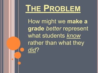 The ProblemHow might we make a gradebetter represent what students know rather than what they did?