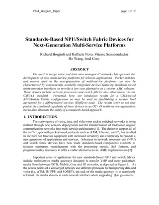 P244_Borgioli_Paper page 1 of 9
Standards-Based NPU/Switch Fabric Devices for
Next-Generation Multi-Service Platforms
Richard Borgioli and Raffaele Noro, Vitesse Semiconductor
Ho Wang, Intel Corp
ABSTRACT
The need to merge voice and data onto managed IP networks has spawned the
development of new multi-service platforms for telecom applications. Packet switches
and routers used in the next-generation of multi-service platforms can now be
characterized by commercially available integrated devices featuring standards-based
interconnection interfaces to provide a low cost alternative to a custom ASIC solution.
These devices include network processors and switch fabrics that interconnect via the
CSIX-L1 standard. Presented, here, are simulation results for a CSIX-based
NPU/Switch Fabric configuration as may be used in establishing a service level
agreement for a differentiated services (DiffServ) node. The results serve to not only
profile the combined capability of these devices in an OC- 48 multi-service application,
but to also illustrate the utility of a standards-based approach.
1. INTRODUCTION
The convergence of voice, data, and video onto packet switched networks is being
realized through new network deployments and the transformation of traditional singular
communication networks into multi-service architectures [1]. The desire to support all of
the traffic types with packet-based protocols such as ATM, Ethernet, and IP, has resulted
in the need for telecom equipment with increased versatility and complexity to provide a
new generation of applications and services. Advances in network processor unit (NPU)
and switch fabric devices have now made standards-based components available to
telecom equipment manufacturers with the processing speeds, QoS features, and
programmability necessary to offer a viable alternative to an ASIC implementation [2].
Important areas of application for new standards-based NPU and switch fabrics
include multi-service media gateways designed to transfer VoIP and other packetized
media flows between PSTN, Mobile, Core and IP networks, as depicted in Figure 1. As
the access points of a converged network use different protocols for transporting data and
voice (i.e. ATM, IP, PPP, and SONET), the task of the media gateway is to seamlessly
reformat the media streams at each network interface while supporting QoS guarantees.
 