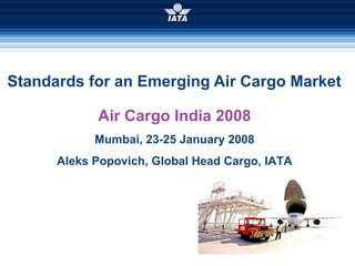 Standards for an Emerging Air Cargo Market Air Cargo India 2008 Mumbai, 23-25 January 2008 Aleks Popovich, Global Head Cargo, IATA 