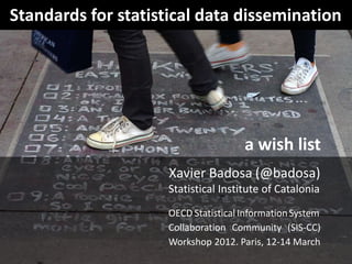 Standards for statistical data dissemination




                                      a wish list
                     Xavier Badosa (@badosa)
                     Statistical Institute of Catalonia
                     OECD Statistical Information System
                     Collaboration Community (SIS-CC)
                     Workshop 2012. Paris, 12-14 March
 