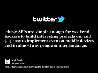 “these APIs are simple enough for weekend
hackers to build interesting projects on, and
(…) easy to implement even on mobile devices
and in almost any programming language.”


       Anil Dash
       Expert Labs
http://dashes.com/anil/2009/12/the-twitter-api-is-finished.html
 