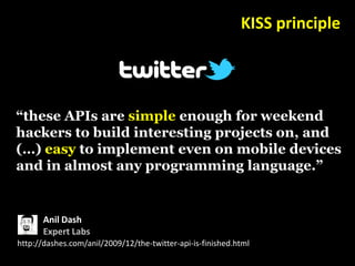 KISS principle




“these APIs are simple enough for weekend
hackers to build interesting projects on, and
(…) easy to implement even on mobile devices
and in almost any programming language.”


       Anil Dash
       Expert Labs
http://dashes.com/anil/2009/12/the-twitter-api-is-finished.html
 