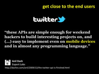 get close to the end users




“these APIs are simple enough for weekend
hackers to build interesting projects on, and
(…) easy to implement even on mobile devices
and in almost any programming language.”


       Anil Dash
       Expert Labs
http://dashes.com/anil/2009/12/the-twitter-api-is-finished.html
 