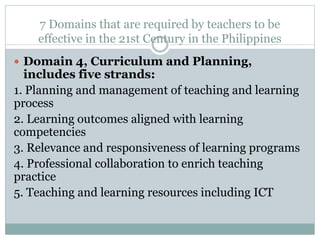 7 Domains that are required by teachers to be
effective in the 21st Century in the Philippines
 Domain 4, Curriculum and Planning,
includes five strands:
1. Planning and management of teaching and learning
process
2. Learning outcomes aligned with learning
competencies
3. Relevance and responsiveness of learning programs
4. Professional collaboration to enrich teaching
practice
5. Teaching and learning resources including ICT
 