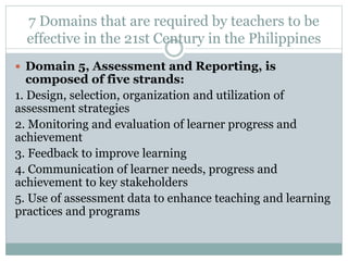 7 Domains that are required by teachers to be
effective in the 21st Century in the Philippines
 Domain 5, Assessment and Reporting, is
composed of five strands:
1. Design, selection, organization and utilization of
assessment strategies
2. Monitoring and evaluation of learner progress and
achievement
3. Feedback to improve learning
4. Communication of learner needs, progress and
achievement to key stakeholders
5. Use of assessment data to enhance teaching and learning
practices and programs
 