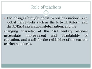Role of teachers
 The changes brought about by various national and
global frameworks such as the K to 12 Reform and
the ASEAN integration, globalization, and the
changing character of the 21st century learners
necessitate improvement and adaptability of
education, and a call for the rethinking of the current
teacher standards.
 
