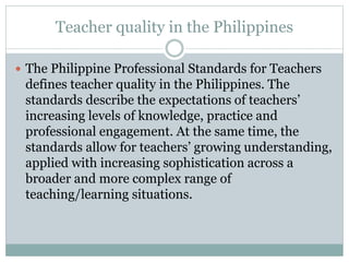 Teacher quality in the Philippines
 The Philippine Professional Standards for Teachers
defines teacher quality in the Philippines. The
standards describe the expectations of teachers’
increasing levels of knowledge, practice and
professional engagement. At the same time, the
standards allow for teachers’ growing understanding,
applied with increasing sophistication across a
broader and more complex range of
teaching/learning situations.
 