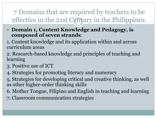 7 Domains that are required by teachers to be
effective in the 21st Century in the Philippines
 Domain 1, Content Knowledge and Pedagogy, is
composed of seven strands:
1. Content knowledge and its application within and across
curriculum areas
2. Research-based knowledge and principles of teaching and
learning
3. Positive use of ICT
4. Strategies for promoting literacy and numeracy
5. Strategies for developing critical and creative thinking, as well
as other higher-order thinking skills
6. Mother Tongue, Filipino and English in teaching and learning
7. Classroom communication strategies
 