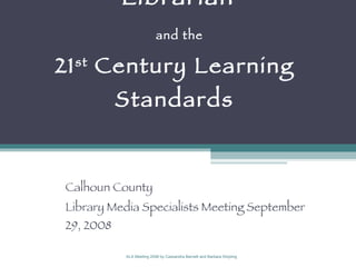 21 st  Century School Librarian   and the  21 st  Century Learning  Standards  Calhoun County  Library Media Specialists Meeting September 29, 2008 ALA Meeting 2008 by Cassandra Barnett and Barbara Stripling 
