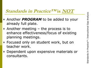 Standards in Practice™  is  NOT Another  PROGRAM  to be added to your already full plate. Another meeting – the process is to enhance effectiveness/focus of existing planning meetings. Focused only on student work, but on teacher work. Dependent upon expensive materials or consultants. 