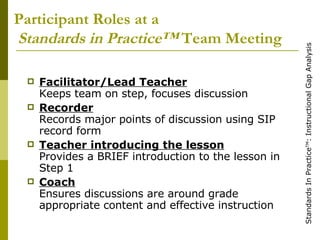 Participant Roles at a   Standards in Practice™  Team Meeting Facilitator/Lead Teacher Keeps team on step, focuses discussion Recorder Records major points of discussion using SIP record form Teacher introducing the lesson Provides a BRIEF introduction to the lesson in Step 1 Coach Ensures discussions are around grade appropriate content and effective instruction 