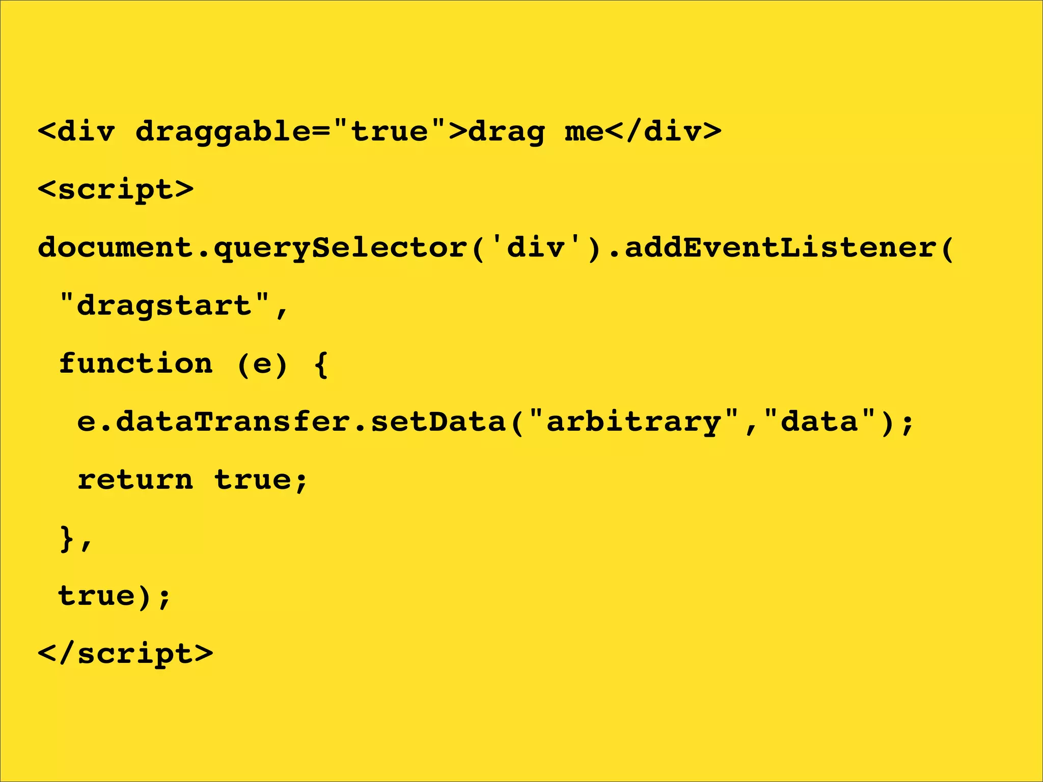 <div draggable="true">drag me</div>
<script>
document.querySelector('div').addEventListener(
"dragstart",
function (e) {
  e.dataTransfer.setData("arbitrary","data");
  return true;
},
true);
</script>
 