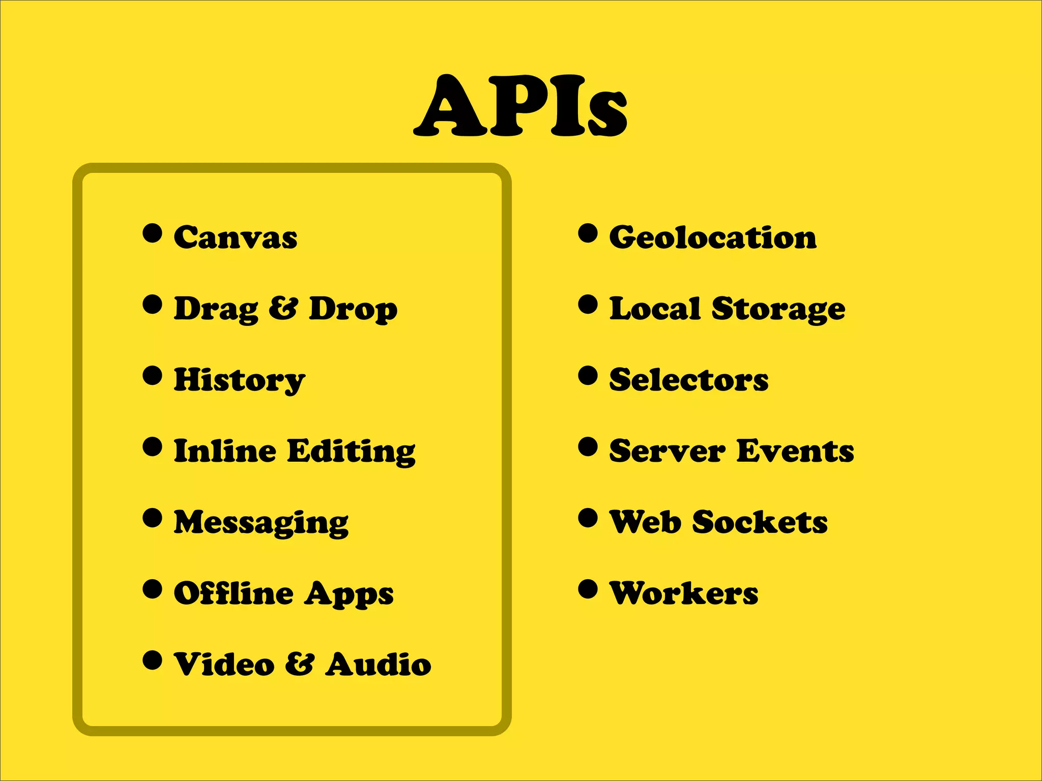 APIs
•Canvas           •Geolocation
•Drag & Drop      •Local Storage
•History          •Selectors
•Inline Editing   •Server Events
•Messaging        •Web Sockets
•Of ine Apps      •Workers
•Video & Audio
 