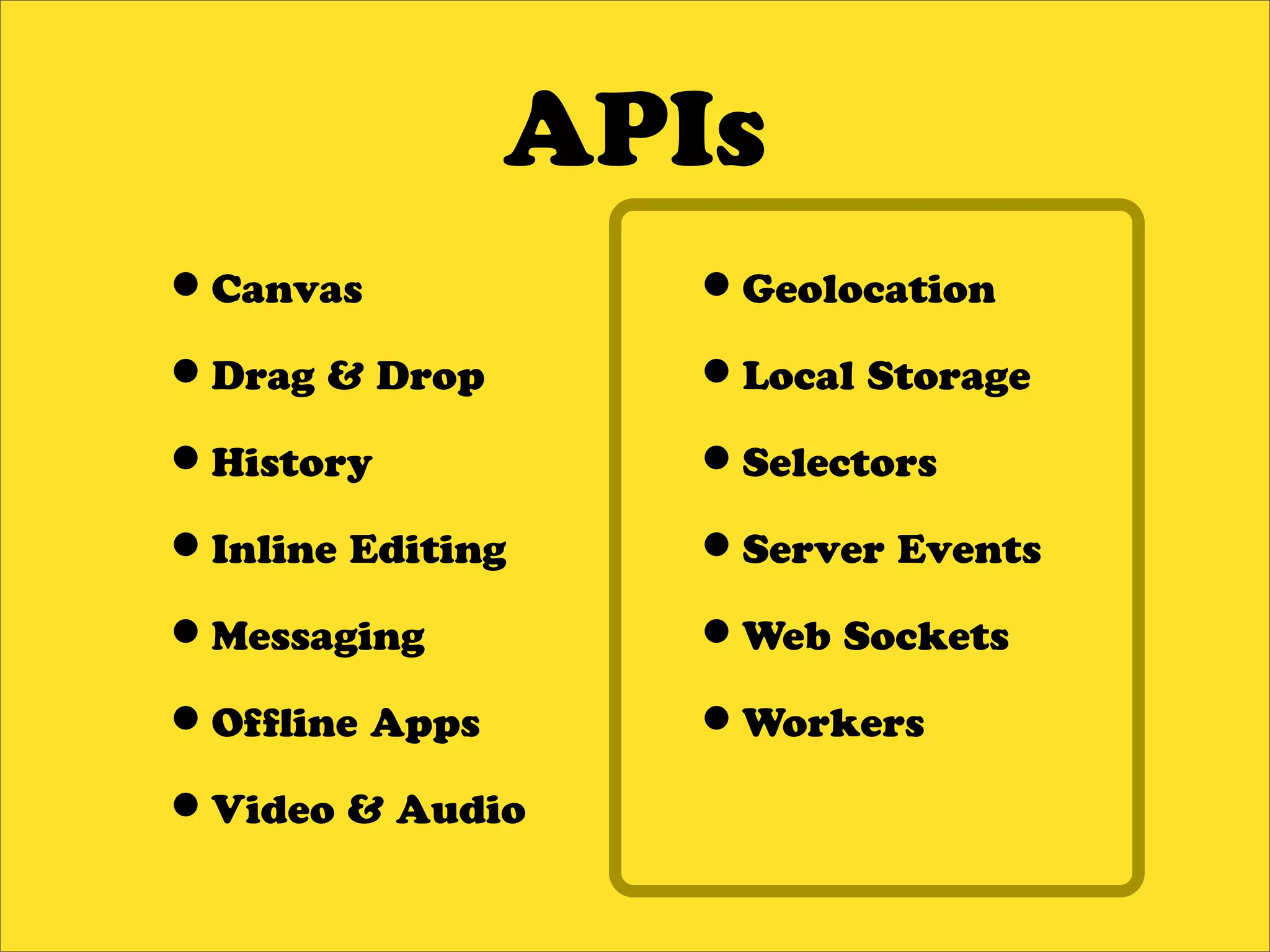 APIs
•Canvas           •Geolocation
•Drag & Drop      •Local Storage
•History          •Selectors
•Inline Editing   •Server Events
•Messaging        •Web Sockets
•Of ine Apps      •Workers
•Video & Audio
 