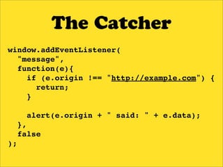 The Catcher
window.addEventListener(
  "message",
  function(e){
    if (e.origin !== "http://example.com") {
      return;
    }

     alert(e.origin + " said: " + e.data);
  },
  false
);
 