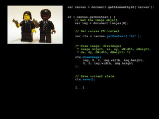 var canvas = document.getElementById('canvas');if ( canvas.getContext ) {// Get the image objectvarimg = document.images[0];// Set canvas 2D contextvarctx = canvas.getContext( '2d' );/* Draw image: drawImage(		 * image object, sx, sy, sWidth, sHeight,		 * dx, dy, dWidth, dHeight) */ctx.drawImage(img, 0, 0, img.width, img.height,			0, 0, img.width, img.height);// Save current statectx.save();			[...]