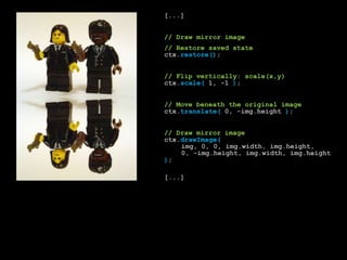 		[...]		// Draw mirror image		// Restore saved statectx.restore();		// Flip vertically: scale(x,y)ctx.scale( 1, -1 );		// Move beneath the original imagectx.translate( 0, -img.height);		// Draw mirror imagectx.drawImage(img, 0, 0, img.width, img.height,	    		0, -img.height, img.width, img.height);		[...]