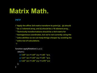 Matrix Math.jsgl.js/* Apply the affine 3x4 matrix transform to point |p|.  |p| should * be a 3 element array, and |t| should be a 16 element array... * Technically transformations should be a 4x4 matrix for * homogeneous coordinates, but we're not currently using the * extra abilities so we can keep things cheaper by avoiding the * extra rowofcalculations. */functionapplyRotation( t, p ) {return {        x: t.e0 *p.x+ t.e4 *p.y+ t.e8  *p.z,        y: t.e1 *p.x+ t.e5 *p.y+ t.e9  *p.z,z: t.e2 *p.x+ t.e6 *p.y+ t.e10 *p.z    };}