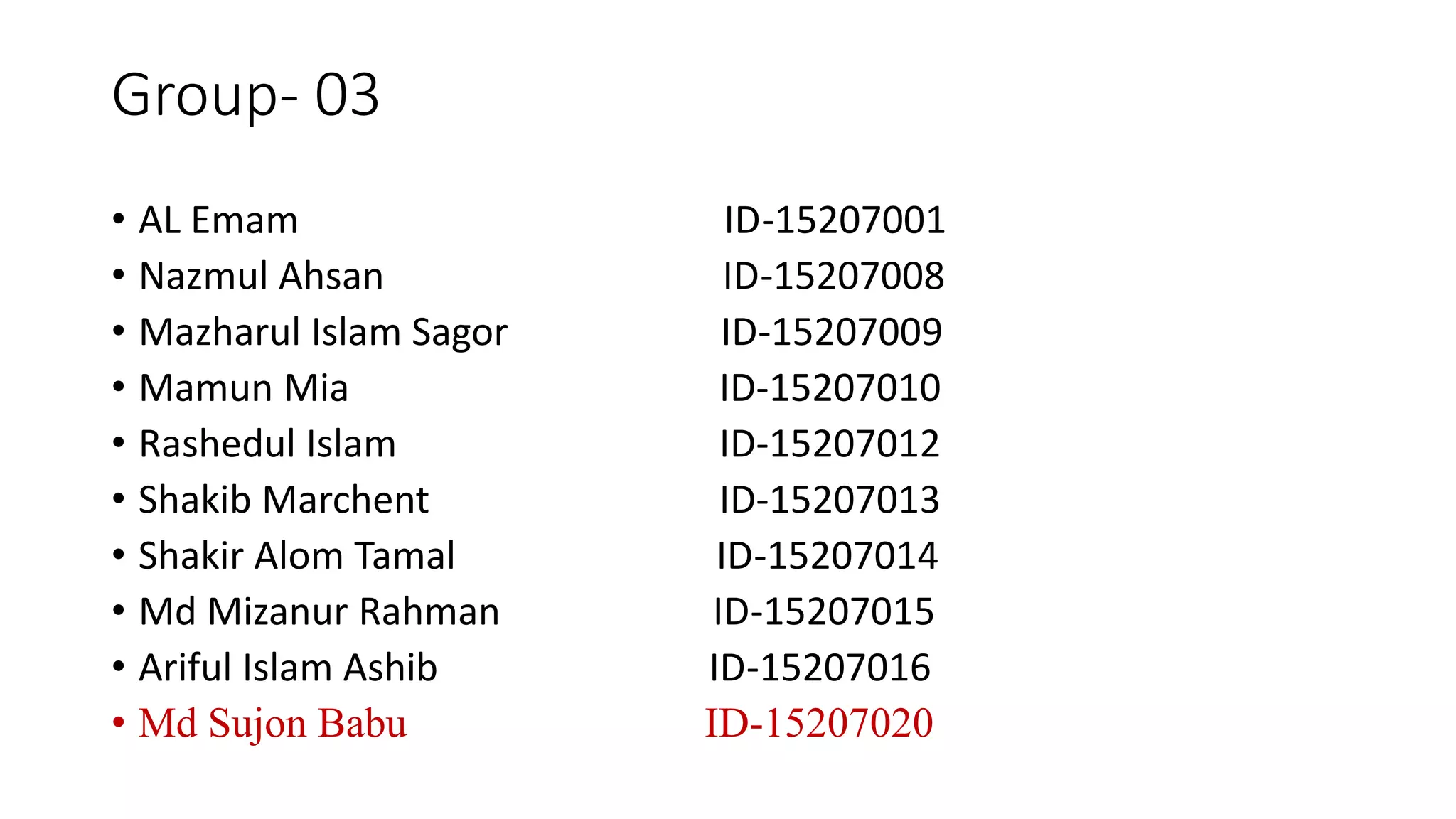Group- 03
• AL Emam ID-15207001
• Nazmul Ahsan ID-15207008
• Mazharul Islam Sagor ID-15207009
• Mamun Mia ID-15207010
• Rashedul Islam ID-15207012
• Shakib Marchent ID-15207013
• Shakir Alom Tamal ID-15207014
• Md Mizanur Rahman ID-15207015
• Ariful Islam Ashib ID-15207016
• Md Sujon Babu ID-15207020