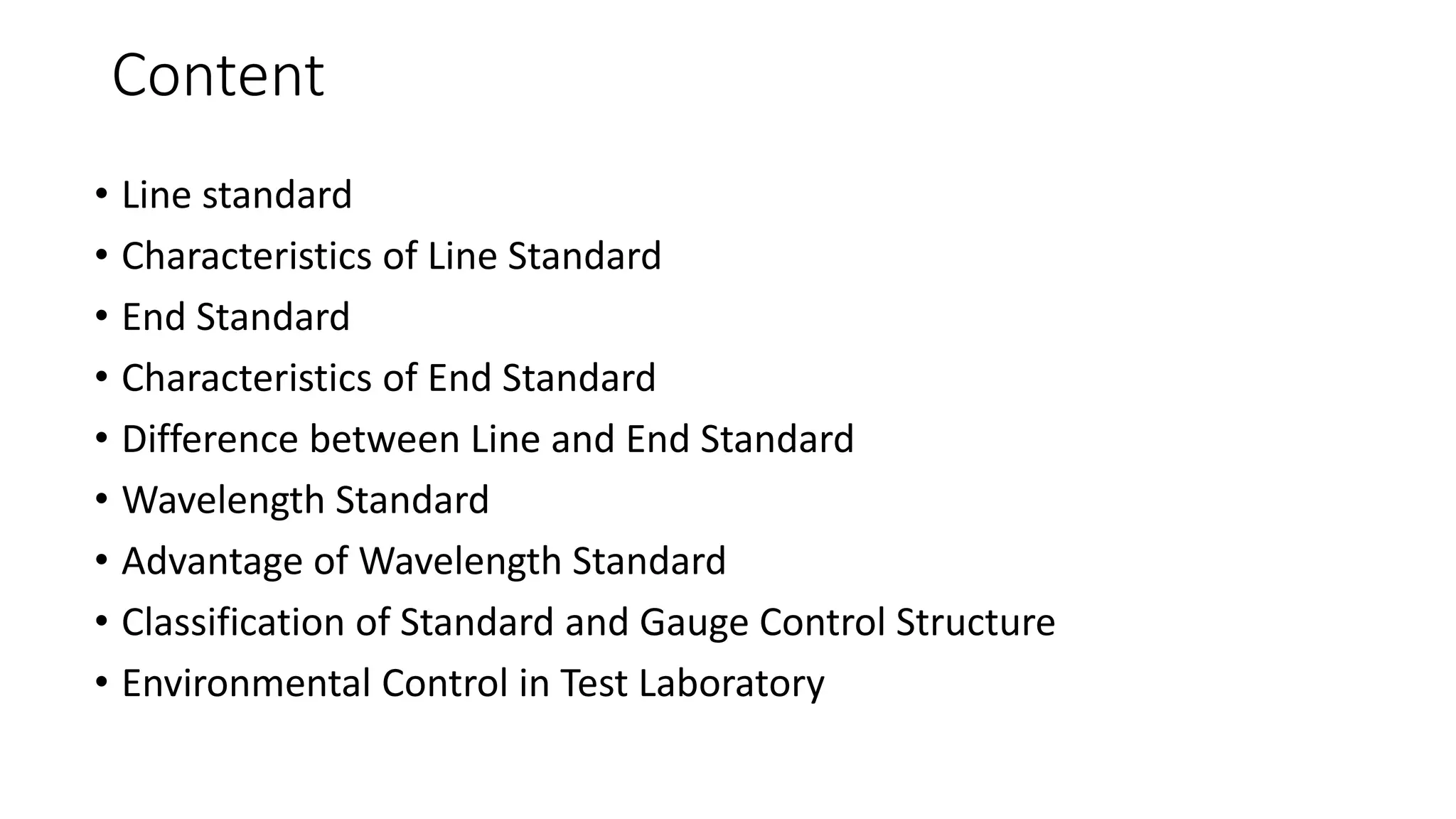 Content
• Line standard
• Characteristics of Line Standard
• End Standard
• Characteristics of End Standard
• Difference between Line and End Standard
• Wavelength Standard
• Advantage of Wavelength Standard
• Classification of Standard and Gauge Control Structure
• Environmental Control in Test Laboratory