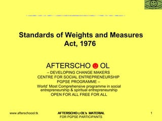 Standards of Weights and Measures Act, 1976  AFTERSCHO ☻ OL  –  DEVELOPING CHANGE MAKERS  CENTRE FOR SOCIAL ENTREPRENEURSHIP  PGPSE PROGRAMME –  World’ Most Comprehensive programme in social entrepreneurship & spiritual entrepreneurship OPEN FOR ALL FREE FOR ALL www.afterschoool.tk  AFTERSCHO☺OL's  MATERIAL FOR PGPSE PARTICIPANTS 
