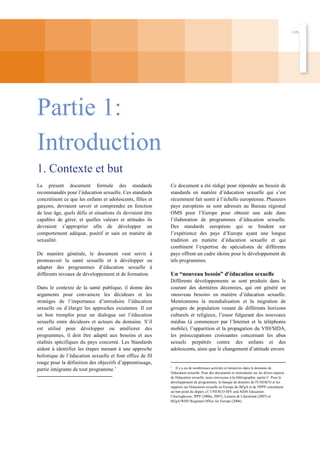 Partie 1:
Introduction
1. Contexte et but
Le présent document formule des standards
recommandés pour l’éducation sexuelle. Ces standards
concrétisent ce que les enfants et adolescents, filles et
garçons, devraient savoir et comprendre en fonction
de leur âge, quels défis et situations ils devraient être
capables de gérer, et quelles valeurs et attitudes ils
devraient s’approprier afin de développer un
comportement adéquat, positif et sain en matière de
sexualité.
De manière générale, le document veut servir à
promouvoir la santé sexuelle et à développer ou
adapter des programmes d’éducation sexuelle à
différents niveaux de développement et de formation.
Dans le contexte de la santé publique, il donne des
arguments pour convaincre les décideurs et les
stratèges de l’importance d’introduire l’éducation
sexuelle ou d’élargir les approches existantes. Il est
un bon tremplin pour un dialogue sur l’éducation
sexuelle entre décideurs et acteurs du domaine. S’il
est utilisé pour développer ou améliorer des
programmes, il doit être adapté aux besoins et aux
réalités spécifiques du pays concerné. Les Standards
aident à identifier les étapes menant à une approche
holistique de l’éducation sexuelle et font office de fil
rouge pour la définition des objectifs d’apprentissage,
partie intégrante de tout programme.1

Ce document a été rédigé pour répondre au besoin de
standards en matière d’éducation sexuelle qui s’est
récemment fait sentir à l’échelle européenne. Plusieurs
pays européens se sont adressés au Bureau régional
OMS pour l’Europe pour obtenir une aide dans
l’élaboration de programmes d’éducation sexuelle.
Des standards européens qui se fondent sur
l’expérience des pays d’Europe ayant une longue
tradition en matière d’éducation sexuelle et qui
combinent l’expertise de spécialistes de différents
pays offrent un cadre idoine pour le développement de
tels programmes.

Un “nouveau besoin” d'éducation sexuelle
Différents développements se sont produits dans le
courant des dernières décennies, qui ont généré un
«nouveau besoin» en matière d’éducation sexuelle.
Mentionnons la mondialisation et la migration de
groupes de population venant de différents horizons
culturels et religieux, l’essor fulgurant des nouveaux
médias (à commencer par l’Internet et la téléphonie
mobile), l’apparition et la propagation du VIH/SIDA,
les préoccupations croissantes concernant les abus
sexuels perpétrés contre des enfants et des
adolescents, ainsi que le changement d’attitude envers

1
Il y a eu de nombreuses activités et initiatives dans le domaine de
l'éducation sexuelle. Pour des documents et instruments sur les divers aspects
de l'éducation sexuelle, nous renvoyons à la bibliographie, partie C. Pour le
développement de programmes, la banque de données de l'UNESCO et les
rapports sur l'éducation sexuelle en Europe du BZgA et de l'IPPF constituent
un bon point de départ, cf. UNESCO HIV and AIDS Education
Clearinghouse; IPPF (2006a, 2007), Lazarus & Liljestrand (2007) et
BZgA/WHO Regional Office for Europe (2006).

 