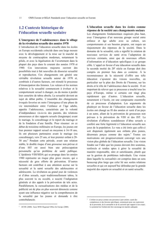 11

OMS Europe et BZgA Standards pour l’éducation sexuelle en Europe

1.2 Contexte historique de
l'éducation sexuelle scolaire
L’émergence de l’«adolescence» dans le sillage
de la révolution sexuelle des années 1970
L’introduction de l’éducation sexuelle dans les écoles
en Europe occidentale coïncide dans une large mesure
avec le développement et la mise sur le marché de
moyens de contraception modernes, notamment la
pilule, et avec la légalisation de l’avortement dans la
plupart des pays dans le courant des années 1970 et
1980. Ces innovations majeures ouvrent des
possibilités tout à fait nouvelles de dissocier sexualité
et reproduction. Ces changements ont généré une
véritable révolution sexuelle autour de 1970 et,
combinés à d’autres facteurs, ont stimulé le processus
d’émancipation des femmes. Les valeurs et les normes
relatives à la sexualité commencent à évoluer et le
comportement sexuel à changer, ou du moins à perdre
leur caractère de tabou absolu. La sexualité devient un
sujet de débat public. L’ensemble des changements
évoqués favorise en outre l’émergence d’une phase de
vie intermédiaire entre l’enfance et l’âge adulte,
appelée l’adolescence, caractérisée par la volonté
d’indépendance vis-à-vis des parents, des relations
amoureuses et des rapports sexuels (longtemps) avant
le mariage, le concubinage et le report du mariage et
de la fondation d’une famille. Pour résumer: en ce
début de troisième millénaire en Europe, les jeunes ont
leur premier rapport sexuel en moyenne à 16-18 ans,
ils ont plusieurs partenaires avant le mariage (ou
concubinage), vers 25 ans, et leur premier enfant à 2830 ans.2 Pendant cette période, avant une relation
stable, le double risque d’une grossesse non prévue et
d’une IST est aussi bien une préoccupation
personnelle qu’un problème de santé publique.
L’épidémie VIH/SIDA qui se propage dans les années
1980 représente un risque plus grave encore, qui a
nécessité de gros efforts de prévention. D’autres
facteurs ont contribué à une attention accrue sur la
sexualité et la santé sexuelle des adolescentes et
adolescents. La révélation au grand jour de violences
et d’abus sexuels, sujet traditionnellement tabou, le
plus souvent tu ou occulté, a suscité l’indignation
générale et des appels à la prévention de tels actes.
Parallèlement, la «sexualisation» des médias et de la
publicité est de plus en plus souvent dénoncée comme
ayant une influence négative sur la compréhension de
la sexualité par les jeunes et demande à être
contrebalancée.
2

OCDE (2008). Aussi WHO Regional Office for Europe (2008).

L’éducation sexuelle dans les écoles comme
réponse de la société aux changements sociaux
Les changements fondamentaux esquissés plus haut,
avec l’émergence d’un nouveau groupe social entre
enfance et âge adulte avec sa culture, ses
comportements et ses besoins propres, ont requis un
réajustement des réponses de la société. Dans le
domaine de la sexualité, cela a signifié la création de
nouveaux services de santé et/ou l’adaptation de
services existants, ainsi que de nouveaux efforts
d’information et d’éducation spécifiques à ce groupe
cible. L’appel en faveur d’une éducation sexuelle dans
la seconde moitié du 20e siècle en Europe doit être
compris en premier lieu dans ce contexte. À la
reconnaissance de la nécessité d’offrir une telle
éducation s’ajoutent des visions nouvelles, en
particulier sur le plan des Droits de l’homme, sur les
droits et le rôle de l’adolescence dans la société. Il est
important de relever que ce processus a touché tous les
pays d’Europe, même si certains ont réagi plus
rapidement que d’autres. L’éducation sexuelle,
notamment à l’école, est une composante essentielle
de ce processus d’adaptation. Les arguments du
plaidoyer en faveur de l’éducation sexuelle dans les
écoles ont changé au fil des années et varié d’un pays
à un autre, allant de la prévention de grossesses non
prévues à la prévention du VIH et des IST. La
révélation d’affaires scandaleuses d’abus sexuels a
conféré une forte légitimité à l’éducation sexuelle aux
yeux de la population. Le vœu a été émis que celle-ci
soit dispensée également aux enfants plus jeunes,
désormais perçus comme des sujets.3 Toutes ces
motivations ont progressivement convergé vers une
vision plus globale de l’éducation sexuelle. Une vision
fondée sur l’idée que les jeunes doivent être soutenus,
renforcés et rendus aptes à gérer la sexualité de
manière responsable, sûre et satisfaisante, plutôt que
sur la gestion de problèmes individuels. Une vision
dans laquelle la «sexualité» est comprise dans un sens
beaucoup plus large que celui lié aux seules relations
sexuelles et qui est aujourd’hui défendue par la grande
majorité des experts en sexualité et en santé sexuelle.

3

L'enfant est perçu comme une personne à part entière, ayant des
compétences et des besoins spécifiques, notamment pour son expression
de la proximité, de la sensualité et de la curiosité (par rapport à son corps).
Le potentiel de l'enfant doit être encouragé de manière adéquate.

 