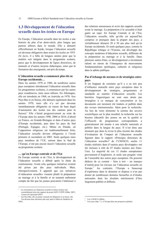 12

OMS Europe et BZgA Standards pour l’éducation sexuelle en Europe

En Europe, l’éducation sexuelle dans les écoles a une
histoire de plus d’un demi-siècle, plus longue que
partout ailleurs dans le monde. Elle a démarré
officiellement en Suède, lorsque l’éducation sexuelle
est devenue obligatoire dans toutes les écoles en 1955.
De facto, il a fallu de longues années pour que la
matière soit intégrée dans le programme scolaire,
parce que le développement de lignes directrices, de
manuels et d’autres moyens didactiques, ainsi que la
formation des enseignants, ont pris du temps.

des relations amoureuses et avoir des rapports sexuels
avant le mariage. La préparation à la sexualité n’était
guère un sujet. En Europe Centrale et de l’Est,
l’éducation sexuelle, telle qu’elle est aujourd’hui
comprise et pratiquée dans la plupart des pays, a
véritablement démarré 20 à 30 ans plus tard qu’en
Europe occidentale. Et seuls quelques pays, comme la
République tchèque et l’Estonie, ont développé des
concepts modernes d’éducation sexuelle, différents de
la préparation au mariage et à la famille. Dans
plusieurs autres Etats, ce développement a récemment
ralenti en raison de l’émergence de mouvements
fondamentalistes (politiques, culturels et religieux)
dans la sphère publique.

L’éducation sexuelle a commencé plus tôt en
Europe occidentale…

Pas d’échange de normes et de stratégies entre
pays

Dans les années 1970 et 1980, de nombreux autres
pays européens introduisent l’éducation sexuelle dans
les programmes scolaires, à commencer par les autres
pays scandinaves, mais aussi ailleurs. En Allemagne,
elle est introduite en 1968, en Autriche en 1970. Aux
Pays-Bas et en Suisse, elle démarre également dans les
années 1970, mais elle n’y est pas devenue
immédiatement obligatoire en raison du haut degré
d’autonomie des écoles (ou des cantons pour la
Suisse).5 Elle s’étend progressivement au reste de
l’Europe dans les années 1990, 2000 et 2010, d’abord
en France, en Grande-Bretagne et dans d’autres pays
d’Europe occidentale, puis dans les pays du Sud
(Portugal, Espagne, etc.). Même en Irlande, où
l’opposition religieuse est traditionnellement forte,
l’éducation sexuelle devient obligatoire à l’école
primaire et secondaire en 2003. Seuls quelques rares
pays membres de l’UE, surtout dans le Sud de
l’Europe, n’ont pas encore inscrit l’éducation sexuelle
au programme scolaire.

Il est frappant de constater qu’il y a eu très peu
d’influence mutuelle entre pays européens dans le
développement de stratégies, programmes et
standards en matière d’éducation sexuelle. Les
barrières linguistiques ne sont sans doute pas
étrangères à ce manque de concertation et les
documents ont rarement été traduits et publiés dans
des revues internationales. Idem pour la recherche.
Au lieu de venir alimenter la somme des savoirs
scientifiques sur le plan mondial, la recherche sur les
besoins éducatifs des jeunes ou sur la qualité et
l’efficacité de programmes correspondants a
généralement été menée à une échelle nationale et
publiée dans la langue du pays. Il n’est donc pas
étonnant que dans la revue la plus récente des études
d’évaluation de l’impact de l’éducation sexuelle
figurant dans le rapport «Principes directeurs de
l’éducation sexuelle»6 de l’UNESCO, seules 11
études réalisées dans d’«autres pays développés» ont
été incluses à côté de 47 études menées aux EtatsUnis. La majorité de ces 11 études européennes
proviennent d’Angleterre, et seule une poignée vient
de l’ensemble des autres pays européens. On pourrait
déduire de ce constat – bien à tort – un manque
d’intérêt pour les travaux sur l’éducation sexuelle en
Europe.7 Au contraire, l’Europe a beaucoup
d’expérience dans le domaine et dispose à n’en pas
douter de nombreuses données factuelles et d’études
nationales dont les résultats mériteraient d’être
largement publiés et diffusés.

1.3 Développement de l'éducation
sexuelle dans les écoles en Europe

4

… qu’en Europe centrale et de l’Est
En Europe centrale et de l’Est, le développement de
l’éducation sexuelle a débuté après la chute du
communisme. Avant cela, quelques initiatives avaient
été prises par des pays individuels. Mais,
rétrospectivement, il apparaît que ces initiatives
d’«éducation sexuelle» visaient plutôt la préparation
au mariage et à la famille et ne tenaient nullement
compte du fait que les jeunes pouvaient s’intéresser à

4

Les informations sur l'éducation sexuelle en milieu scolaire sont
essentiellement tirées des rapports du projet SAFE Cf.IPPF (2006a, 2007),
Lazarus & Liljestrand (2007).
5
Aux Pays-Bas, elle n'a jamais vraiment été obligatoire et en Suisse, elle
l'est devenue deux décennies plus tard, après le début de l'épidémie du
SIDA.

6
7

Voir UNESCO (2009a).
Voir aussi chap. 1.5, «L'Europe dans une perspective globale».

 