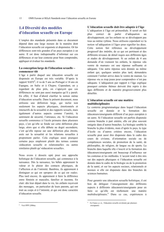 13

OMS Europe et BZgA Standards pour l’éducation sexuelle en Europe

1.4 Diversité des modèles
d'éducation sexuelle en Europe
L’emploi des standards présentés dans ce document
dépend dans une large mesure de la manière dont
l’éducation sexuelle est organisée et dispenséee. Or les
différences sont très grandes d’un pays européen à un
autre. Il est donc indispensable d’informer sur ces
différences et sur leur contexte pour bien comprendre,
appliquer et évaluer les standards.

La conception large de l'éducation sexuelle –
commencer tôt
L’âge à partir duquel une éducation sexuelle est
dispensée en Europe est très variable. D’après le
rapport SAFE8, il va de 5 ans au Portugal à 14 ans en
Espagne, en Italie et à Chypre. Cependant, en y
regardant de plus près, on s’aperçoit que ces
différences ne sont pas aussi marquées qu’il y paraît.
En effet, il faut d’abord clarifier la notion même
d’éducation sexuelle. Dans le présent document, nous
utilisons une définition large, qui inclut non
seulement les aspects physiques, émotionnels et
interactifs de la sexualité et des rapports sexuels, mais
également d’autres aspects comme l’amitié, le
sentiment de sécurité, l’attirance, etc. Si l’éducation
sexuelle commence à l’école primaire dans plusieurs
pays, c’est qu’elle se fonde sur cette définition plus
large, alors que si elle débute au degré secondaire,
c’est qu’elle repose sur une définition plus étroite,
axée sur la sexualité et les relations sexuelles à
proprement parler. Cela explique aussi pourquoi
certains pays emploient plutôt des termes comme
«éducation sexuelle et relationnelle» ou autres
similaires plutôt qu’«éducation sexuelle».
Nous avons à dessein opté pour une approche
holistique de l’éducation sexuelle, qui commence à la
naissance. Dès la naissance, les bébés apprennent la
valeur et le plaisir des contacts physiques, de
l’affection et de l’intimité. Bambins, ils apprennent à
distinguer ce qui est «propre» de ce qui est «sale».
Plus tard encore, ils apprennent à faire la différence
entre féminin et masculin, familier et inconnu. En
clair: dès leur départ dans la vie, les enfants reçoivent
des messages, en particulier de leurs parents, qui ont
trait au corps et à l’intimité, et qui ont donc caractère
d’éducation sexuelle.

L’éducation sexuelle doit être adaptée à l’âge
L’adéquation à l’âge est primordiale. Il serait en fait
plus
correct
de
parler
d’adéquation
au
développement, car les enfants ne se développent pas
tous au même rythme. Nous utilisons cependant ici la
notion «d’adéquation à l’âge» pour signifier les deux.
Cette notion fait référence au développement
progressif des intérêts, de ce qui est pertinent et des
différents niveaux de détail requis aux différents âges
et stades de développement. Si un enfant de 4 ans
demande d’où viennent les enfants, la réponse «du
ventre de maman» est une réponse suffisante et
adéquate. Une autre réponse sera donnée au même
enfant qui, quelques années plus tard, demandera
comment l’enfant arrive dans le ventre de maman. La
réponse «tu es trop jeune pour comprendre» n’est pas
adéquate. L’adéquation par rapport à l’âge explique
pourquoi certains thèmes doivent être repris à des
âges différents et de manière progressivement plus
détaillée.

L’éducation sexuelle est une matière
multidisciplinaire
Le contexte programmatique dans lequel l’éducation
sexuelle est donnée et la formation des
éducateurs/enseignants diffèrent d’un pays européen à
un autre. Si l’éducation sexuelle est parfois dispensée
comme branche à part entière, elle est plus souvent
intégrée dans d’autres branches. La biologie semble la
branche la plus évidente, mais d’après le pays, le type
d’école ou d’autres critères encore, l’éducation
sexuelle peut aussi être dispensée dans le cadre des
cours de civisme, d’orientation sociale ou de
compétences sociales, de promotion de la santé, de
philosophie, de religion, de langue ou de sports. La
branche dans laquelle elle s’inscrit et la formation des
éducateurs/enseignants ont beaucoup d’influence sur
les contenus et les méthodes. L’accent tend à être mis
sur des aspects physiques si l’éducation sexuelle est
donnée dans le cadre de la biologie ou de la promotion
de la santé, et sur les aspects sociaux, relationnels et
moraux si elle est dispensée dans des branches de
sciences humaines.
Pour garantir une éducation sexuelle holistique, il est
bon de déléguer l’enseignement des différents
aspects à différents éducateurs/enseignants pour en
faire ce qu’elle est réellement: une matière
multidisciplinaire.9 Dans ce cas, expériences à
9

8

Voir IPPF (2006a).

En France, p. ex., l'éducation sexuelle est donnée par plusieurs
enseignants.

 
