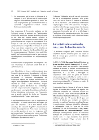 15

3.

OMS Europe et BZgA Standards pour l’éducation sexuelle en Europe

les programmes qui incluent les éléments de la
catégorie 2 et les placent dans le contexte plus
large du développement personnel et sexuel. Ce
sont ces programmes que nous nommons dans ce
document « programmes d’éducation sexuelle
holistique » (catégorie 3).

Les programmes de la première catégorie ont été
fortement promus et soutenus par l’administration
républicaine américaine pendant la dernière décennie
et ont, dans une certaine mesure, influencé le
développement de l’éducation sexuelle ailleurs, plus
particulièrement dans les pays en développement et en
Europe de l’Est. Ceux de la seconde catégorie ont été
conçus en réaction à l’approche «abstinence». Il ressort
d’une vaste étude comparative sur les résultats de
programmes des catégories 1 et 2 aux Etats-Unis que
les programmes axés sur l’abstinence n’ont pas d’effets
positifs sur le comportement sexuel et les grossesses
des adolescentes, contrairement aux programmes plus
globaux.11
Les limites entre les programmes des catégories 2 et 3
sont fluctuantes et dépendent avant tout de la
définition utilisée.
Aux Etats-Unis, on trouve malheureusement pour
l’essentiel des programmes des catégories 1 et 2, alors
que ceux de la catégorie 3 dominent en Europe
occidentale. La littérature internationale sur
l’éducation sexuelle est presque exclusivement en
anglais, mais la plupart des documents sur l’éducation
sexuelle en Europe – lignes directrices, moyens
didactiques, rapports d’évaluation, etc. – sont rédigés
dans des langues nationales européennes. Le fait que
ces documents soient généralement inaccessibles à un
lectorat international peut donner à tort l’impression
que la grande majorité des écrits sur l’éducation
sexuelle provient de l’espace anglo-saxon.
Il est important de relever ici que les programmes de
la catégorie 3 se fondent sur une autre philosophie que
ceux des catégories 1 et 2. Ces derniers visent
davantage des «résultats tangibles», notamment en
matière de comportement. Pour évaluer leur impact,
on pose des questions du genre «Le programme a-t-il
permis de retarder l’âge du premier rapport sexuel? De
réduire le nombre de partenaires sexuels? De diminuer
la fréquence des rapports sexuels?».

En Europe, l’éducation sexuelle est axée en premier
lieu sur le développement personnel, alors qu’aux
Etats-Unis, elle est axée sur la solution de problèmes
et sur la prévention. Cette différence fondamentale
s’explique pour toutes sortes de raisons historiques,
sociales et culturelles qui ne peuvent pas être discutées
ici, mais qu’il est important de noter. En Europe
occidentale, la sexualité qui naît et se développe à
l’adolescence n’est pas perçue en premier lieu comme
un problème et une menace, mais comme une source
d’enrichissement personnel.

1.6 Initiatives internationales
concernant l'éducation sexuelle
Les Standards européens pour l’éducation sexuelle
complètent d’autres initiatives prises en Europe et
dans le monde pour promouvoir une éducation
sexuelle de qualité.
En 2001, le WHO European Regional Strategy on
Sexual and Reproductive Health sortait de presse.12
Cette stratégie sur dix ans appelait les Etats membres
européens à informer et éduquer les adolescentes et
adolescents sur tous les aspects de la sexualité et de la
reproduction, et à les aider à développer les
compétences utiles pour les gérer de manière
satisfaisante et responsable. Elle les incitait en outre à
revoir leurs législations, stratégies et politiques pour
garantir un accès équitable à l’éducation en matière de
santé sexuelle et reproductive.
En novembre 2006, à Cologne, le BZgA et le Bureau
régional de l’OMS pour l’Europe ont organisé une
conférence européenne sur l’éducation sexuelle des
jeunes dans une Europe multiculturelle (Youth Sex
Education in a Multicultural Europe). Lors de cette
conférence, plus de 100 experts de 26 pays ont
présenté et débattu des stratégies et initiatives
nationales en matière d’éducation sexuelle en Europe.
La manifestation a également stimulé les échanges et
la collaboration entre les pays de la région
européenne. En vue de la conférence, des Country
Papers on Youth Sex Education in Europe13 avaient
été rédigés, comme première tentative de collecter et
d’intégrer les expériences en matière d’éducation
sexuelle dans 16 pays européens. Les présents
Standards constituent l’étape suivante dans le
12

11

Cf. Kohler et al. (2008).

13

Cf. Bureau régional de l'OMS pour l'Europe (1999/2001).
BZgA/ Bureau régional de l'OMS pour l'Europe (2006).

 