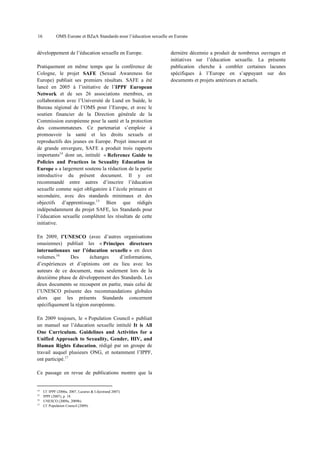 16

OMS Europe et BZgA Standards pour l’éducation sexuelle en Europe

développement de l’éducation sexuelle en Europe.
Pratiquement en même temps que la conférence de
Cologne, le projet SAFE (Sexual Awareness for
Europe) publiait ses premiers résultats. SAFE a été
lancé en 2005 à l’initiative de l’IPPF European
Network et de ses 26 associations membres, en
collaboration avec l’Université de Lund en Suède, le
Bureau régional de l’OMS pour l’Europe, et avec le
soutien financier de la Direction générale de la
Commission européenne pour la santé et la protection
des consommateurs. Ce partenariat s’emploie à
promouvoir la santé et les droits sexuels et
reproductifs des jeunes en Europe. Projet innovant et
de grande envergure, SAFE a produit trois rapports
importants14 dont un, intitulé « Reference Guide to
Policies and Practices in Sexuality Education in
Europe » a largement soutenu la rédaction de la partie
introductive du présent document. Il y est
recommandé entre autres d’inscrire l’éducation
sexuelle comme sujet obligatoire à l’école primaire et
secondaire, avec des standards minimaux et des
objectifs d’apprentissage.15 Bien que rédigés
indépendamment du projet SAFE, les Standards pour
l’éducation sexuelle complètent les résultats de cette
initiative.
En 2009, l’UNESCO (avec d’autres organisations
onusiennes) publiait les « Principes directeurs
internationaux sur l’éducation sexuelle » en deux
volumes.16
Des
échanges
d’informations,
d’expériences et d’opinions ont eu lieu avec les
auteurs de ce document, mais seulement lors de la
deuxième phase de développement des Standards. Les
deux documents se recoupent en partie, mais celui de
l’UNESCO présente des recommandations globales
alors que les présents Standards concernent
spécifiquement la région européenne.
En 2009 toujours, le « Population Council » publiait
un manuel sur l’éducation sexuelle intitulé It is All
One Curriculum. Guidelines and Activities for a
Unified Approach to Sexuality, Gender, HIV, and
Human Rights Education, rédigé par un groupe de
travail auquel plusieurs ONG, et notamment l’IPPF,
ont participé.17
Ce passage en revue de publications montre que la

14
15
16
17

Cf. IPPF (2006a, 2007, Lazarus & Liljestrand 2007).
IPPF (2007), p. 18.
UNESCO (2009a, 2009b).
Cf. Population Council (2009).

dernière décennie a produit de nombreux ouvrages et
initiatives sur l’éducation sexuelle. La présente
publication cherche à combler certaines lacunes
spécifiques à l’Europe en s’appuyant sur des
documents et projets antérieurs et actuels.

 
