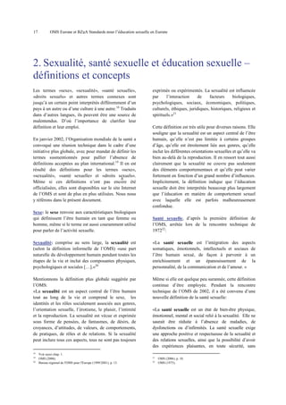 17

OMS Europe et BZgA Standards pour l’éducation sexuelle en Europe

2. Sexualité, santé sexuelle et éducation sexuelle –
définitions et concepts
Les termes «sexe», «sexualité», «santé sexuelle»,
«droits sexuels» et autres termes connexes sont
jusqu’à un certain point interprétés différemment d’un
pays à un autre ou d’une culture à une autre.18 Traduits
dans d’autres langues, ils peuvent être une source de
malentendus. D’où l’importance de clarifier leur
définition et leur emploi.
En janvier 2002, l’Organisation mondiale de la santé a
convoqué une réunion technique dans le cadre d’une
initiative plus globale, avec pour mandat de définir les
termes susmentionnés pour pallier l’absence de
définitions acceptées au plan international.19 Il en est
résulté des définitions pour les termes «sexe»,
«sexualité», «santé sexuelle» et «droits sexuels».
6
Même si ces définitions n’ont pas encore été
officialisées, elles sont disponibles sur le site Internet
de l’OMS et sont de plus en plus utilisées. Nous nous
y référons dans le présent document.

exprimés ou expérimentés. La sexualité est influencée
par
l’interaction
de
facteurs
biologiques,
psychologiques, sociaux, économiques, politiques,
culturels, éthiques, juridiques, historiques, religieux et
spirituels.»21
Cette définition est très utile pour diverses raisons. Elle
souligne que la sexualité est un aspect central de l’être
humain, qu’elle n’est pas limitée à certains groupes
d’âge, qu’elle est étroitement liée aux genres, qu’elle
inclut les différentes orientations sexuelles et qu’elle va
bien au-delà de la reproduction. Il en ressort tout aussi
clairement que la sexualité ne couvre pas seulement
des éléments comportementaux et qu’elle peut varier
fortement en fonction d’un grand nombre d’influences.
Implicitement, la définition indique que l’éducation
sexuelle doit être interprétée beaucoup plus largement
que l’éducation en matière de comportement sexuel
avec laquelle elle est parfois malheureusement
confondue.

Sexe: le sexe renvoie aux caractéristiques biologiques
qui définissent l’être humain en tant que femme ou
homme, même si le terme est aussi couramment utilisé
pour parler de l’activité sexuelle.

Santé sexuelle, d’après la première définition de
l’OMS, arrêtée lors de la rencontre technique de
197222:

Sexualité: comprise au sens large, la sexualité est
(selon la définition informelle de l’OMS) «une part
naturelle du développement humain pendant toutes les
étapes de la vie et inclut des composantes physiques,
psychologiques et sociales […].»20

«La santé sexuelle est l’intégration des aspects
somatiques, émotionnels, intellectuels et sociaux de
l’être humain sexué, de façon à parvenir à un
enrichissement et un épanouissement de la
personnalité, de la communication et de l’amour. »

Mentionnons la définition plus globale suggérée par
l’OMS:
«La sexualité est un aspect central de l’être humain
tout au long de la vie et comprend le sexe, les
identités et les rôles socialement associés aux genres,
l’orientation sexuelle, l’érotisme, le plaisir, l’intimité
et la reproduction. La sexualité est vécue et exprimée
sous forme de pensées, de fantasmes, de désirs, de
croyances, d’attitudes, de valeurs, de comportements,
de pratiques, de rôles et de relations. Si la sexualité
peut inclure tous ces aspects, tous ne sont pas toujours

Même si elle est quelque peu surannée, cette définition
continue d’être employée. Pendant la rencontre
technique de l’OMS de 2002, il a été convenu d’une
nouvelle définition de la santé sexuelle:

18
19
20

Voir aussi chap. 1.
OMS (2006).
Bureau régional de l'OMS pour l'Europe (1999/2001), p. 13.

«La santé sexuelle est un état de bien-être physique,
émotionnel, mental et social relié à la sexualité. Elle ne
saurait être réduite à l’absence de maladies, de
dysfonctions ou d’infirmités. La santé sexuelle exige
une approche positive et respectueuse de la sexualité et
des relations sexuelles, ainsi que la possibilité d’avoir
des expériences plaisantes, en toute sécurité, sans
21
22

OMS (2006), p. 10.
OMS (1975).

 