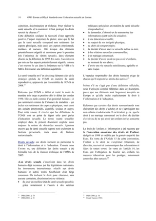 18

OMS Europe et BZgA Standards pour l’éducation sexuelle en Europe

coercition, discrimination et violence. Pour réaliser la
santé sexuelle et la maintenir, il faut protéger les droits
sexuels de chacun.»23
Cette définition souligne la nécessité d’une approche
positive, l’aspect important du plaisir, ainsi que le fait
que la santé sexuelle comprend non seulement des
aspects physiques, mais aussi des aspects émotionnels,
mentaux et sociaux. Elle évoque des éléments
potentiellement négatifs et mentionne pour la première
fois l’existence de «droits sexuels», deux éléments
absents de la définition de 1992. En outre, l’accent n’est
pas mis sur les aspects potentiellement négatifs, comme
c’est souvent le cas dans la littérature sur le VIH et le
SIDA. En résumé, une définition équilibrée.
La santé sexuelle est l’un des cinq éléments clés de la
stratégie globale de l’OMS en matière de santé
reproductive, approuvée par l’assemblée de l’OMS en
2004.24
Relevons que l’OMS a défini et traité la santé de
manière très large et positive dès le début des années
1950. Elle en parle comme d’un potentiel humain – et
pas seulement comme de l’absence de maladies – qui
inclut non seulement des aspects physiques, mais aussi
des aspects émotionnels, cognitifs, sociaux et autres.
Pour cette raison, il s’avère que les définitions de
l’OMS sont un point de départ utile pour parler
d’éducation sexuelle. Le terme «santé sexuelle»
employé dans le présent document englobe aussi
toujours la notion de «bien-être sexuel». Ajoutons
encore que la santé sexuelle dépend non seulement de
facteurs personnels, mais aussi de facteurs
socioculturels.
Droits sexuels: ces droits incluent en particulier le
droit à l’information et à l’éducation. Comme nous
l’avons vu, une définition des droits sexuels a été
formulée lors de la réunion technique de l’OMS de
2002:

•
•
•
•
•
•
•
•
•

médicaux spécialisés en matière de santé sexuelle
et reproductive;
de demander, d’obtenir et de transmettre des
informations ayant trait à la sexualité;
à une éducation sexuelle;
au respect de son intégrité physique;
au choix de son partenaire;
de décider d’avoir une vie sexuelle active ou non;
à des relations sexuelles consensuelles;
à un mariage consensuel;
de décider d’avoir ou de ne pas avoir d’enfants,
au moment de son choix;
d’avoir une vie sexuelle satisfaisante, agréable et
sans risque.

L’exercice responsable des droits humains exige de
chacun qu’il respecte les droits des autres.»25
Même s’il ne s’agit pas d’une définition officielle,
nous l’utilisons comme référence dans ce document,
parce que ses éléments sont largement acceptés en
Europe et qu’elle inclut explicitement le droit à
l’information et à l’éducation.
Relevons que certains des droits susmentionnés sont
clairement des droits d’adultes et ne s’appliquent pas
aux enfants et adolescents. Il est évident, p. ex., que le
droit à un mariage consensuel ou le droit de décider
d’avoir ou de ne pas avoir des enfants ne les concerne
pas.
Le droit de l’enfant à l’information a été reconnu par
la Convention onusienne des droits de l’enfant,
rédigée en 1989 et ratifiée par la grande majorité des
Etats. En vertu de l’Article 13 de cette convention,
l’enfant a le droit de s’exprimer librement, de
chercher, recevoir et communiquer des informations et
idées de toutes sortes. En vertu de l’article 19, les
Etats ont l’obligation de fournir aux enfants les
mesures éducatives pour les protéger, notamment
contre les abus sexuels.26

«Les droits sexuels s’inscrivent dans les droits
humains déjà reconnus par les législations nationales,
les instruments internationaux relatifs aux droits
humains et autres textes bénéficiant d’un large
consensus. Ils incluent le droit pour chacun-e, sans
aucune contrainte, discrimination ou violence:
• de jouir du meilleur état de santé sexuelle possible,
grâce notamment à l’accès à des services

23
24

OMS (2006), p. 10
OMS (2004), p. 21

25
26

OMS (2006), p. 10.
United Nations (1989).

 