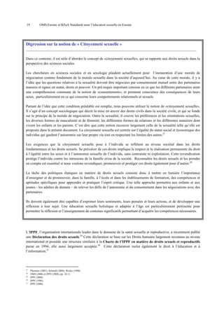 19

OMS Europe et BZgA Standards pour l’éducation sexuelle en Europe

Digression sur la notion de « Citoyenneté sexuelle »
_____________________________________________________________________________________________
Dans ce contexte, il est utile d’aborder le concept de «citoyenneté sexuelle», qui se rapporte aux droits sexuels dans la
perspective des sciences sociales.
Les chercheurs en sciences sociales et en sexologie plaident actuellement pour l’instauration d’une morale de
négociation comme fondement de la morale sexuelle dans la société d’aujourd’hui. Au cœur de cette morale, il y a
l’idée que les questions relatives à la sexualité doivent être négociées par consentement mutuel entre des partenaires
matures et égaux en statut, droits et pouvoir. Un pré-requis important consiste en ce que les différents partenaires aient
une compréhension commune de la notion de «consentement», et prennent conscience des conséquences de leurs
actes, particulièrement en ce qui concerne leurs comportements relationnels et sexuels.
Partant de l’idée que cette condition préalable est remplie, nous pouvons utiliser la notion de «citoyenneté sexuelle».
Il s’agit d’un concept sociologique qui décrit la mise en œuvre des droits civils dans la société civile, et qui se fonde
sur le principe de la morale de négociation. Outre la sexualité, il couvre les préférences et les orientations sexuelles,
les diverses formes de masculinité et de féminité, les différentes formes de relations et les différentes manières dont
vivent les enfants et les parents. C’est dire que cette notion recouvre largement celle de la sexualité telle qu’elle est
proposée dans le présent document. La citoyenneté sexuelle est centrée sur l’égalité du statut social et économique des
individus qui gardent l’autonomie sur leur propre vie tout en respectant les limites des autres.27
Les exigences que la citoyenneté sexuelle pose à l’individu se reflètent au niveau sociétal dans les droits
fondamentaux et les droits sexuels. Se prévaloir de ces droits implique le respect et la réalisation permanente du droit
à l’égalité entre les sexes et à l’autonomie sexuelle de l’individu, sans contrainte ni exploitation. Cette revendication
protège l’individu contre les intrusions de la famille et/ou de la société. Reconnaître les droits sexuels et les prendre
en compte est essentiel si nous voulons revendiquer, promouvoir et protéger ces droits également pour d’autres.28
La tâche des politiques étatiques en matière de droits sexuels consiste donc à mettre en lumière l’importance
d’enseigner et de promouvoir, dans la famille, à l’école et dans les établissements de formation, des compétences et
aptitudes spécifiques pour apprendre et pratiquer l’esprit critique. Une telle approche permettra aux enfants et aux
jeunes - les adultes de demain – de relever les défis de l’autonomie et du consentement dans les négociations avec des
partenaires.
Ils doivent également être capables d’exprimer leurs sentiments, leurs pensées et leurs actions, et de développer une
réflexion à leur sujet. Une éducation sexuelle holistique et adaptée à l’âge est particulièrement pertinente pour
permettre la réflexion et l’enseignement de contenus significatifs permettant d’acquérir les compétences nécessaires.

L’IPPF, l’organisation internationale leader dans le domaine de la santé sexuelle et reproductive, a récemment publié
une Déclaration des droits sexuels.29 Cette déclaration se base sur les Droits humains largement reconnus au niveau
international et possède une structure similaire à la Charte de l’IPPF en matière de droits sexuels et reproductifs
parue en 1994, elle aussi largement acceptée.30 Cette déclaration inclut également le droit à l’éducation et à
l’information.31

27
28
29
30
31

Plummer (2001), Schmidt (2004), Weeks (1998).
OMS (2006) et IPPF (2008), pp. 10-11.
IPPF (2008).
IPPF (1996).
IPPF (2008).

 