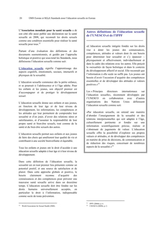20

OMS Europe et BZgA Standards pour l’éducation sexuelle en Europe

L’Association mondiale pour la santé sexuelle a de
son côté elle aussi publié une déclaration sur la santé
sexuelle en 2008, qui reconnaît les droits sexuels
comme une condition essentielle pour réaliser la santé
sexuelle pour tous.32

Autres définitions de l’éducation sexuelle
de l’UNESCO et de l’IPPF

Partant d’une évaluation des définitions et des
documents susmentionnés, et guidés par l’approche
holistique et positive qui sous-tend les Standards, nous
définissons l’éducation sexuelle comme suit:

vise à doter les jeunes des connaissances,
compétences, attitudes et valeurs dont ils ont besoin
pour déterminer leur sexualité et s’y épanouir –
physiquement et affectivement, individuellement et
dans le cadre des relations avec les autres. Elle perçoit
la «sexualité» de façon holistique et dans le contexte
du développement affectif et social. Elle reconnaît que
l’information à elle seule ne suffit pas. Les jeunes ont
besoin d’avoir l’occasion d’acquérir des compétences
essentielles et de développer des attitudes et valeurs
positives.»33

L’éducation sexuelle signifie l’apprentissage des
aspects cognitifs, émotionnels, sociaux, interactifs et
physiques de la sexualité.
L’éducation sexuelle commence dès la petite enfance,
et se poursuit à l’adolescence et à l’âge adulte. Pour
les enfants et les jeunes, son objectif premier est
d’accompagner et de protéger le développement
sexuel.
L’éducation sexuelle donne aux enfants et aux jeunes,
en fonction de leur âge et de leur niveau de
développement, les informations, les compétences et
les attitudes qui leur permettent de comprendre leur
sexualité et d’en jouir, d’avoir des relations sûres et
satisfaisantes, et d’assumer la responsabilité de leur
propre santé et bien-être sexuels, tout comme de la
santé et du bien-être sexuels des autres.
L’éducation sexuelle permet aux enfants et aux jeunes
de faire des choix qui améliorent leur qualité de vie et
contribuent à une société bienveillante et équitable.
Tous les enfants et jeunes ont le droit d’accéder à une
éducation sexuelle adaptée à leur âge et à leur niveau de
développement.

_______________________________________

«L’éducation sexuelle intégrée fondée sur les droits

Les « Principes
directeurs
internationaux
sur
l’éducation sexuelle», récemment développés par
l’UNESCO
en
collaboration
avec
d’autres
organisations des Nations Unies définissent
l’éducation sexuelle comme suit:
«Par éducation sexuelle, on entend une manière
d’aborder l’enseignement de la sexualité et des
relations interpersonnelles qui soit adaptée à l’âge,
culturellement pertinente et fondée sur une
information scientifiquement précise, réaliste et
s’abstenant de jugements de valeur. L’éducation
sexuelle offre la possibilité d’explorer ses propres
valeurs et attitudes, et de développer des compétences
en matière de prise de décisions, de communication et
de réduction des risques, concernant de nombreux
aspects de la sexualité.»34

Dans cette définition de l’éducation sexuelle, la
sexualité est en tout premier lieu présentée comme un
potentiel positif, et une source de satisfaction et de
plaisir. Dans cette approche globale et positive, le
besoin
clairement
reconnu
d’acquérir
des
connaissances et des compétences pour prévenir une
mauvaise santé sexuelle arrive dans un deuxième
temps. L’éducation sexuelle doit être fondée sur les
droits humains universellement acceptés, en
particulier le droit à l’information, indispensable
comme socle de toute prévention.
33
32

World Association for Sexual Health (2008).

34

IPPF (2006b), p. 6.
UNESCO (2009b), p. 2.

 
