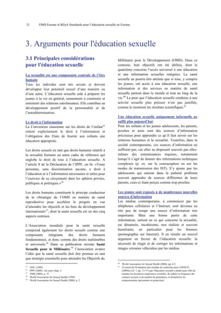 21

OMS Europe et BZgA Standards pour l’éducation sexuelle en Europe

3. Arguments pour l'éducation sexuelle
3.1 Principales considérations
pour l'éducation sexuelle
La sexualité est une composante centrale de l’être
humain
Tous les individus sont nés sexués et doivent
développer leur potentiel sexuel d’une manière ou
d’une autre. L’éducation sexuelle aide à préparer les
jeunes à la vie en général, notamment à construire et
entretenir des relations satisfaisantes. Elle contribue au
développement positif de la personnalité et de
l’autodétermination.
Le droit à l’information
La Convention onusienne sur les droits de l’enfant35
retient explicitement le droit à l’information et
l’obligation des Etats de fournir aux enfants une
éducation appropriée.
Les droits sexuels en tant que droits humains relatifs à
la sexualité forment un autre cadre de référence qui
englobe le droit de tous à l’éducation sexuelle. A
l’article 8 de la Déclaration de l’IPPF, on lit: «Toute
personne, sans discrimination aucune, a droit à
l’éducation et à l’information nécessaires et utiles pour
l’exercice de sa citoyenneté dans les sphères privées,
publiques et politiques.»36
Les droits humains constituent le principe conducteur
de la «Stratégie de l’OMS en matière de santé
reproductive pour accélérer le progrès en vue
d’atteindre les objectifs et les buts du développement
international»37, dont la santé sexuelle est un des cinq
aspects centraux.
L’Association mondiale pour la santé sexuelle
comprend également les droits sexuels comme une
composante
intégrante
des
droits
humains
fondamentaux, et donc comme des droits inaliénables
et universels.38 Dans sa publication récente Santé
Sexuelle pour le Millénaire,39 l’association avance
l’idée que la santé sexuelle doit être promue en tant
que stratégie essentielle pour atteindre les Objectifs du

Millénaire pour le Développement (OMD). Dans ce
contexte, huit objectifs ont été définis, dont le
quatrième concerne l’accès universel à une éducation
et une information sexuelles intégrées. La santé
sexuelle ne pourra être atteinte que si tous, y compris
les jeunes, ont accès à une éducation sexuelle, une
information et des services en matière de santé
sexuelle partout dans le monde et tout au long de la
vie.40 La peur que l’éducation sexuelle conduise à une
activité sexuelle plus précoce n’est pas justifiée,
comme le montrent les résultats scientifiques.41
Une éducation sexuelle uniquement informelle ne
suffit plus aujourd’hui
Pour les enfants et les jeunes adolescents, les parents,
proches et amis sont des sources d’information
précieuses pour apprendre ce qu’il faut savoir sur les
relations humaines et la sexualité. Toutefois, dans la
société contemporaine, ces sources d’information ne
suffisent pas, car elles ne disposent souvent pas ellesmêmes des connaissances requises, notamment
lorsqu’il s’agit de donner des informations techniques
complexes (p. ex. sur la contraception ou sur les
modes de transmission des IST). S’y ajoute que les
adolescents qui entrent dans la puberté préfèrent
souvent apprendre de sources différentes de leurs
parents, ceux-ci étant perçus comme trop proches.
Les jeunes sont exposés à de nombreuses nouvelles
sources d’information
Les médias contemporains, à commencer par les
téléphones cellulaires et l’Internet, sont devenus en
très peu de temps une source d’information très
importante. Mais une bonne partie de cette
information, surtout en ce qui concerne la sexualité,
est dénaturée, incohérente, non réaliste et souvent
humiliante, en particulier pour les femmes
(pornographie sur Internet). Il en résulte un nouvel
argument en faveur de l’éducation sexuelle: la
nécessité de réagir et de corriger les informations et
images erronées véhiculées par les médias.

40
35
36
37
38
39

ONU (1989).
IPPF (2008), voir aussi chap. 2.
OMS (2004), p. 21.
World Association for Sexual Health (1999).
World Association for Sexual Health (2008), p. 2.

41

World Association for Sexual Health (2008), pp. 4-5.
Il ressort de l'évaluation des résultats de recherche dans UNESCO
(2009a) (vol. 1, pp. 13-17) que l'éducation sexuelle a plutôt pour effet de
retarder les premières expériences sexuelles, de réduire la fréquence des
contacts sexuels et du nombre de partenaires, et d'améliorer les
comportements (prévention et protection).

 