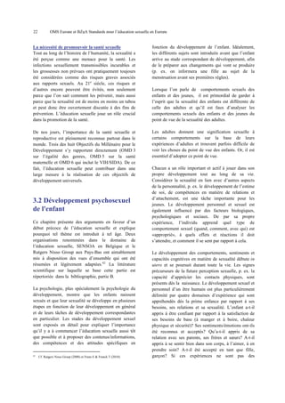 22

OMS Europe et BZgA Standards pour l’éducation sexuelle en Europe

La nécessité de promouvoir la santé sexuelle
Tout au long de l’histoire de l’humanité, la sexualité a
été perçue comme une menace pour la santé. Les
infections sexuellement transmissibles incurables et
les grossesses non prévues ont pratiquement toujours
été considérées comme des risques graves associés
aux rapports sexuels. Au 21e siècle, ces risques et
d’autres encore peuvent être évités, non seulement
parce que l’on sait comment les prévenir, mais aussi
parce que la sexualité est de moins en moins un tabou
et peut donc être ouvertement discutée à des fins de
prévention. L’éducation sexuelle joue un rôle crucial
dans la promotion de la santé.

fonction du développement de l’enfant. Idéalement,
les différents sujets sont introduits avant que l’enfant
arrive au stade correspondant de développement, afin
de le préparer aux changements qui vont se produire
(p. ex. on informera une fille au sujet de la
menstruation avant ses premières règles).

De nos jours, l’importance de la santé sexuelle et
reproductive est pleinement reconnue partout dans le
monde. Trois des huit Objectifs du Millénaire pour le
Développement s’y rapportent directement (OMD 3
sur l’égalité des genres, OMD 5 sur la santé
maternelle et OMD 6 qui inclut le VIH/SIDA). De ce
fait, l’éducation sexuelle peut contribuer dans une
large mesure à la réalisation de ces objectifs de
développement universels.

Les adultes donnent une signification sexuelle à
certains comportements sur la base de leurs
expériences d’adultes et trouvent parfois difficile de
voir les choses du point de vue des enfants. Or, il est
essentiel d’adopter ce point de vue.

3.2 Développement psychosexuel
de l'enfant
Ce chapitre présente des arguments en faveur d’un
début précoce de l’éducation sexuelle et explique
pourquoi tel thème est introduit à tel âge. Deux
organisations renommées dans le domaine de
l’éducation sexuelle, SENSOA en Belgique et le
Rutgers Nisso Group aux Pays-Bas ont aimablement
mis à disposition des vues d’ensemble qui ont été
résumées et légèrement adaptées.42 La littérature
scientifique sur laquelle se base cette partie est
répertoriée dans la bibliographie, partie B.
La psychologie, plus spécialement la psychologie du
développement, montre que les enfants naissent
sexués et que leur sexualité se développe en plusieurs
étapes en fonction de leur développement en général
et de leurs tâches de développement correspondantes
en particulier. Les stades du développement sexuel
sont exposés en détail pour expliquer l’importance
qu’il y a à commencer l’éducation sexuelle aussi tôt
que possible et à proposer des contenus/informations,
des compétences et des attitudes spécifiques en
42

Cf. Rutgers Nisso Groep (2008) et Frans E & Franck T (2010).

Lorsque l’on parle de comportements sexuels des
enfants et des jeunes, il est primordial de garder à
l’esprit que la sexualité des enfants est différente de
celle des adultes et qu’il est faux d’analyser les
comportements sexuels des enfants et des jeunes du
point de vue de la sexualité des adultes.

Chacun a un rôle important et actif à jouer dans son
propre développement tout au long de sa vie.
Considérer la sexualité en lien avec d’autres aspects
de la personnalité, p. ex. le développement de l’estime
de soi, de compétences en matière de relations et
d’attachement, est une tâche importante pour les
jeunes. Le développement personnel et sexuel est
également influencé par des facteurs biologiques,
psychologiques et sociaux. De par sa propre
expérience, l’individu apprend quel type de
comportement sexuel (quand, comment, avec qui) est
«approprié», à quels effets et réactions il doit
s’attendre, et comment il se sent par rapport à cela.
Le développement des comportements, sentiments et
capacités cognitives en matière de sexualité débute in
utero et se poursuit durant toute la vie. Les signes
précurseurs de la future perception sexuelle, p. ex. la
capacité d’apprécier les contacts physiques, sont
présents dès la naissance. Le développement sexuel et
personnel d’un être humain est plus particulièrement
délimité par quatre domaines d’expérience qui sont
appréhendés dès la prime enfance par rapport à ses
besoins, ses relations et sa sexualité. L’enfant a-t-il
appris à être confiant par rapport à la satisfaction de
ses besoins de base (à manger et à boire, chaleur
physique et sécurité)? Ses sentiments/émotions ont-ils
été reconnus et acceptés? Qu’a-t-il appris de sa
relation avec ses parents, ses frères et sœurs? A-t-il
appris à se sentir bien dans son corps, à l’aimer, à en
prendre soin? A-t-il été accepté en tant que fille,
garçon? Si ces expériences ne sont pas des

 