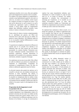 23

OMS Europe et BZgA Standards pour l’éducation sexuelle en Europe

expériences sexuelles stricto sensu, elles sont capitales
pour le développement du caractère et de la sexualité.
Les enfants et les jeunes adoptent un comportement à
caractère sexuel généralement quand ils sont seuls ou
entre eux, en jouant ou en se défiant, comme moyen
de s’explorer soi-même et d’explorer les autres. C’est
ainsi qu’ils découvrent ce qu’ils aiment et ce qu’ils
n’aiment pas, apprennent à gérer et défendre leur
intimité, à savoir quelles règles de comportement
adopter dans différentes situations sexuelles. Leurs
normes et valeurs se forment de la même façon.
Toutes sortes de valeurs et normes comportementales
(p. ex. spécifiques aux garçons, aux filles) sont
transmises dès le plus jeune âge par les médias, les
parents et autres éducateurs. Aux différents stades de
la vie, la sexualité s’exprime différemment et se pare
de nouvelles significations.
L’acquisition de compétences interactives efficaces est
centrale pour la vie sexuelle d’un individu et est
influencée dans une forte mesure par son histoire
personnelle. Le contexte familial, l’interaction avec
les pairs, l’éducation sexuelle, l’auto-érotisme et les
premières expériences sexuelles déterminent la
perception de la sexualité et les sentiments, émotions,
motivations, attitudes et capacités d’interagir.
Ces expériences ont un sens et une utilité. Elles offrent
un cadre de référence qui permet de comprendre ses
sentiments et comportements, d’interpréter les
sentiments et comportements d’autrui. Par elles, les
enfants et adolescents apprennent aussi les limites.
La diversité toujours plus grande des opinions sur la
sexualité va de pair avec une tendance croissante aux
décisions et choix individuels. Par ailleurs, le
processus de maturation biologique débute plus tôt et
la sexualité est omniprésente dans les médias et dans
les cultures «jeunes». Il en découle que les éducateurs
et les parents doivent redoubler d’efforts pour aider les
enfants et les jeunes à gérer le développement de leur
sexualité.

Progression du développement sexuel
Les premiers dix ans
Entre 0 et 6 ans, les enfants passent rapidement de la
complète dépendance à une indépendance relative. Ils
prennent conscience de leur corps. Les enfants ont des
sentiments sexuels dès la prime enfance. Entre 2 et 3
ans, ils découvrent les différences physiques entre les
hommes et les femmes. A cet âge, ils commencent à

explorer leur corps (masturbation enfantine, autostimulation) et à tenter d’explorer le corps de leurs
amis (p. ex. en jouant au docteur). Les enfants
apprennent à connaître leur environnement et
entourage par l’expérience, et la sexualité est un
champ d’investigation comme un autre. Des
recherches extensives fondées sur l’observation ont
identifié un comportement sexuel commun des enfants
et établi que celui-ci était tout à fait normal.
En explorant leurs sentiments et désirs sexuels, et en
posant des questions, les enfants en apprennent plus
sur la sexualité. Dès l’âge de 3 ans, ils comprennent
que les adultes tendent à être cachottiers à ce sujet. Ils
testent les limites des adultes, p. ex. en se déshabillant
spontanément ou en utilisant un langage à connotation
sexuelle. Les jeunes enfants sont très curieux et posent
beaucoup de questions. Ils perdent progressivement
leur égocentricité et deviennent plus aptes à se mettre
dans la peau des autres. Avec le développement des
compétences langagières, les contacts physiques
tendent à être relégués au second plan, car les enfants
ont désormais plusieurs possibilités de s’exprimer.
Plus grands, ils développent un sentiment de pudeur,
le contexte familial étant souvent un important facteur
d’influence.
Vers 6 ans, les enfants demeurent curieux et
continuent de poser des questions, mais ils
commencent à se rendre compte que les adultes ne
sont plus aussi réceptifs à ces questions qu’ils le
prétendent. Pour en apprendre davantage, ils se
tournent alors vers leurs pairs. A l’école primaire, les
enfants deviennent plus introvertis et prudes. Leur
sexualité est latente et leur développement moral
favorise un sentiment de honte à cet égard. C’est le
temps des jeux sexuels, observés notamment chez un
tiers des garçons de 8 ans, ce pourcentage augmentant
progressivement avec l’âge. De manière générale,
l’activité sexuelle est plus faible chez les filles, mais
elles s’y intéressent de plus en plus avec l’âge. Dès 5
ans, plus spécialement entre 7 et 8 ans, les enfants
aiment montrer leurs parties génitales et veulent voir
celles des autres enfants, motivés en premier lieu par
la curiosité et l’envie de savoir. La sexualité des
enfants est beaucoup plus large que celle de l’adulte
moyen. Elle peut être considérée comme un aspect du
développement de la sensualité qui fait partie, elle, du
développement psychologique, social et biologique de
tout individu.

 