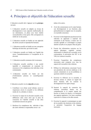 27

OMS Europe et BZgA Standards pour l’éducation sexuelle en Europe

4. Principes et objectifs de l'éducation sexuelle
L’éducation sexuelle doit s’appuyer sur les principes
suivants:

même et les autres.
4.

1. L’éducation sexuelle est adaptée au niveau de
développement et aux capacités intellectuelles de
ses destinataires, en phase avec leurs réalités
socioculturelles et leur genre. Elle correspond à la
réalité de vie des jeunes.

Avoir des connaissances sur le corps humain,
son développement et ses fonctions, plus
particulièrement en rapport avec la sexualité,
et en prendre conscience.

5.

Favoriser le développement psychosexuel des
individus en apprenant à exprimer des
sentiments et des besoins, à mener une vie
sexuelle agréable et à développer sa propre
identité sexuelle et ses propres rôles de genre.

6.

Fournir des informations correctes sur les
aspects physiques, cognitifs, sociaux,
émotionnels et culturels de la sexualité, sur la
contraception, la prévention des IST et du
VIH, les violences sexuelles.

7.

Favoriser l’acquisition des compétences
nécessaires pour composer avec tous les
aspects de la sexualité et des relations.

8.

Diffuser les informations concernant l’accès
aux prestations des services médicaux et de
conseil, notamment en cas de problèmes et
questions relatifs à la sexualité.

9.

Favoriser la réflexion sur la sexualité, et
diverses normes et valeurs en regard des
droits humains afin de soutenir le
développement d’un esprit critique.

2. L’éducation sexuelle est fondée sur une approche
des droits (sexuels et reproductifs) humains.
3. L’éducation sexuelle est fondée sur une conception
holistique du bien-être, qui inclut la santé.
4. L’éducation sexuelle est fondée sur l’égalité des
sexes, l’autodétermination et l’acceptation de la
diversité.
5. L’éducation sexuelle commence dès la naissance.
6. L’éducation sexuelle contribue à une société
équitable et compatissante en soutenant les
ressources et les compétences des individus et des
communautés.
7. L’éducation sexuelle est basée sur des
d’informations précises et scientifiquement
étayées.

L’éducation sexuelle vise les objectifs suivants:
1. Contribuer à un climat social tolérant, ouvert et
respectueux envers la sexualité et les différents
modes de vie, attitudes et valeurs.
2. Favoriser le respect de la diversité sexuelle et des
différences entre sexes ainsi que la prise de
conscience de l’identité sexuelle et des rôles
socialement associés aux genres.
3. Renforcer les compétences des individus à faire
des choix informés et responsables envers soi-

10. Soutenir la capacité de construire des
relations
(sexuelles)
basées
sur
la
compréhension et le respect mutuel des
besoins et limites de chacun, et d’entretenir
des rapports égalitaires. Ceci pour contribuer
à prévenir la violence et les abus sexuels.
11. Favoriser la capacité à communiquer au sujet
de la sexualité, des émotions et des relations,
et permettre l’acquisition du langage
nécessaire.

 
