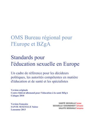 OMS Bureau régional pour
l'Europe et BZgA
Standards pour
l'éducation sexuelle en Europe
Un cadre de référence pour les décideurs
politiques, les autorités compétentes en matière
d'éducation et de santé et les spécialistes
Version originale
Centre fédéral allemand pour l'éducation à la santé BZgA
Cologne 2010

Version française
SANTE SEXUELLE Suisse
Lausanne 2013

 