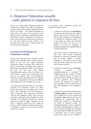 29

OMS Europe et BZgA Standards pour l’éducation sexuelle en Europe

6. Dispenser l'éducation sexuelle
- cadre général et exigences de base
Pour avoir un impact positif, l’éducation sexuelle doit
d’abord avoir sa place attitrée dans les programmes
scolaires et être traitée de manière approfondie tout au
long de la scolarité – une exigence primordiale qui
paraît aller de soi, mais qui est pourtant souvent
ignorée. Ensuite, l’éducation sexuelle doit être portée
par différents organes, notamment par l’école ellemême, mais aussi par des institutions de surveillance.
En outre, elle a besoin de temps, d’espace et de
personnel formé. Mais même à défaut de cela, elle
peut néanmoins être dispensée.

6.1 Sept caractéristiques de
l’éducation sexuelle
Comme nous l’avons mentionné, l’éducation sexuelle
telle que nous l’entendons couvre un large spectre de
thèmes en lien avec des aspects physiques,
émotionnels, sociaux et culturels. Elle ne doit pas se
borner à la prévention de maladies, mais inclure cet
élément dans une approche globale et non jugeante.
En outre, elle doit partir d’une attitude
fondamentalement positive envers la sexualité et la
santé sexuelle, et ne pas miser sur la dissuasion (faire
peur avec des risques). Cette vision holistique de
l’éducation sexuelle commande un choix de méthodes
variées qui correspondent aux besoins des différents
types d’apprenants et qui font appel à tous les sens.
Le sentiment de sécurité des élèves est une condition
essentielle pour l’éducation sexuelle. Les élèves
doivent être assurés que leur sphère privée et leurs
limites seront respectées. S’ils sont encouragés à
parler ouvertement, leurs expériences personnelles
n'ont pas à être partagées en classe. Elles n'y ont pas
leur place et pourraient rendre vulnérables les élèves
concernés. Il est important d’instaurer un climat de
confiance en fixant des règles à respecter avec les
élèves. L’éducation sexuelle doit tenir compte des
besoins et intérêts différents des filles et des garçons,
et contribuer à ce que les uns et les autres se sentent
compris et en sécurité.

Ces pré-requis posés, l’éducation sexuelle doit
satisfaire les critères suivants:
L’éducation sexuelle doit être participative.
Les jeunes ne doivent pas être des récepteurs
passifs, mais doivent au contraire jouer un
rôle actif dans l’organisation, le déroulement
et l’évaluation de l’éducation sexuelle. C’est
le seul moyen de garantir que l’éducation
sexuelle soit axée sur les besoins et les
intérêts, et ne suive pas simplement un
programme préétabli ou un agenda défini par
l’enseignant/éducateur.
Dans divers contextes, l’éducation par les
pairs (une forme spéciale d’éducation
participative) a prouvé son efficacité, surtout
pour les groupes difficiles à atteindre.
Cependant, il est important que les pairs
soient eux-mêmes formés pour jouer un rôle
dans l’éducation sexuelle.
L’éducation sexuelle doit être interactive.
L’échange
interactif
entre
enseignants/éducateurs et concepteurs de
programmes d’une part, et élèves de l’autre,
se fait à différents niveaux. Il se fonde sur
l’idée que les élèves doivent être respectés en
tant que partenaires dans l’éducation
sexuelle. Cette approche tient compte de
leurs expériences et de leurs souhaits dans le
choix des thématiques et des problèmes à
traiter.
L’éducation sexuelle doit être dispensée dans
un langage adapté aux enfants et aux jeunes.
Soit un langage qui les aide à acquérir une
terminologie adéquate afin de renforcer leurs
compétences de communication dans le
domaine de la sexualité. La communication
est centrale en éducation sexuelle. Les
enseignants/éducateurs doivent abandonner
leur position hiérarchiquement supérieure et
jouer un rôle de facilitateurs pour permettre
une communication à double sens et favoriser
la discussion. Ainsi, les élèves pourront
exprimer leurs points de vue et réfléchir à

 